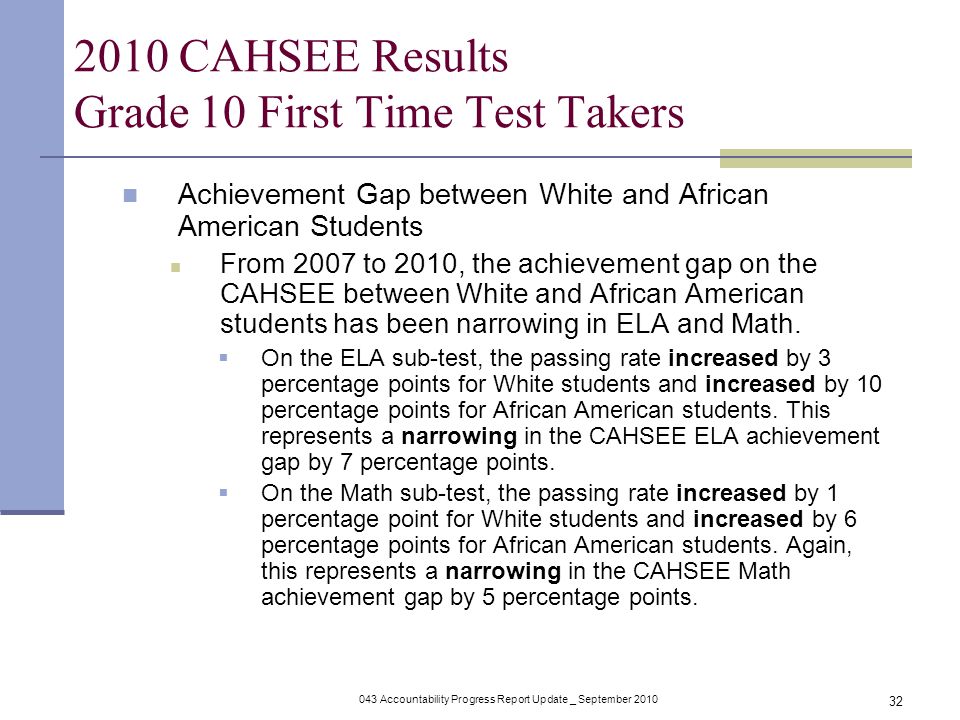 043 Accountability Progress Report Update _ September CAHSEE Results Grade 10 First Time Test Takers Achievement Gap between White and African American Students From 2007 to 2010, the achievement gap on the CAHSEE between White and African American students has been narrowing in ELA and Math.