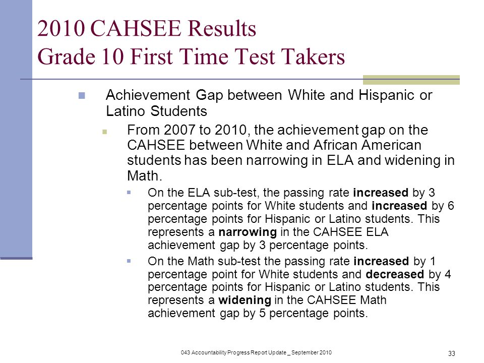 043 Accountability Progress Report Update _ September CAHSEE Results Grade 10 First Time Test Takers Achievement Gap between White and Hispanic or Latino Students From 2007 to 2010, the achievement gap on the CAHSEE between White and African American students has been narrowing in ELA and widening in Math.