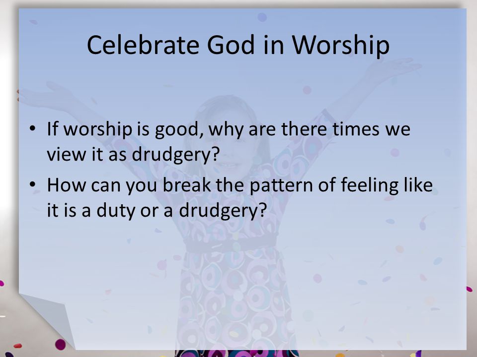 Celebrate God in Worship If worship is good, why are there times we view it as drudgery.