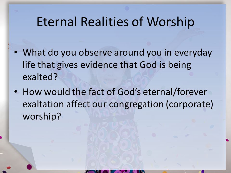 Eternal Realities of Worship What do you observe around you in everyday life that gives evidence that God is being exalted.