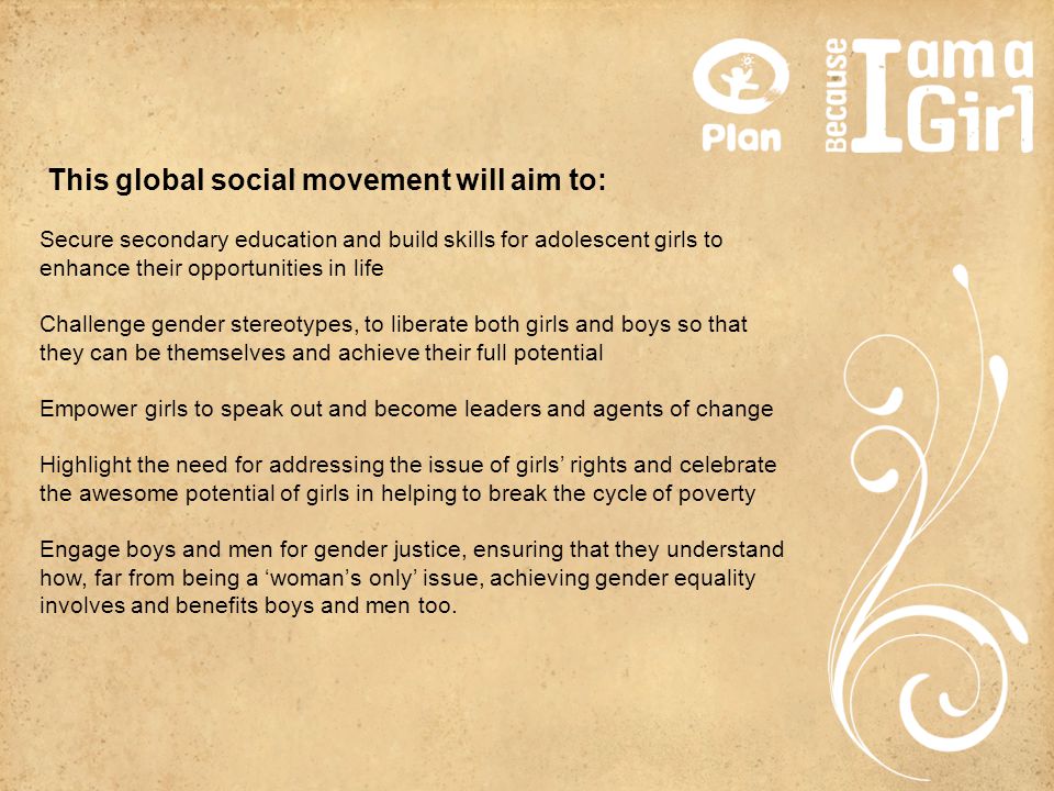 This global social movement will aim to: Secure secondary education and build skills for adolescent girls to enhance their opportunities in life Challenge gender stereotypes, to liberate both girls and boys so that they can be themselves and achieve their full potential Empower girls to speak out and become leaders and agents of change Highlight the need for addressing the issue of girls’ rights and celebrate the awesome potential of girls in helping to break the cycle of poverty Engage boys and men for gender justice, ensuring that they understand how, far from being a ‘woman’s only’ issue, achieving gender equality involves and benefits boys and men too.