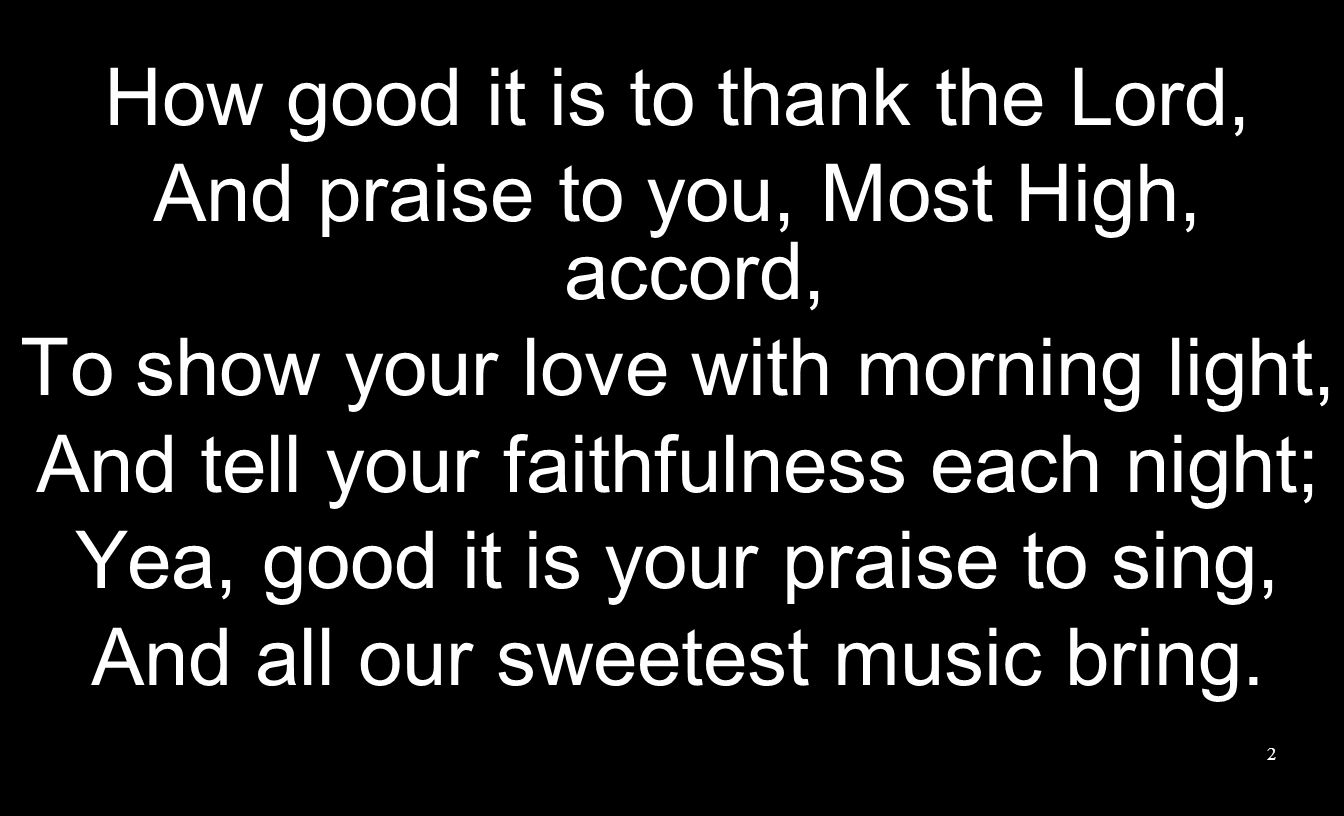 2 How good it is to thank the Lord, And praise to you, Most High, accord, To show your love with morning light, And tell your faithfulness each night; Yea, good it is your praise to sing, And all our sweetest music bring.