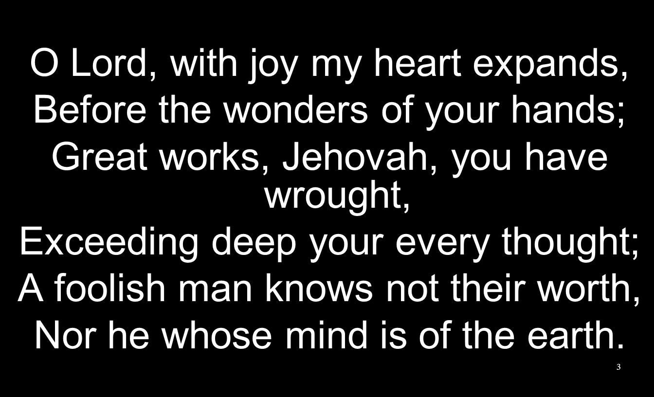 3 O Lord, with joy my heart expands, Before the wonders of your hands; Great works, Jehovah, you have wrought, Exceeding deep your every thought; A foolish man knows not their worth, Nor he whose mind is of the earth.