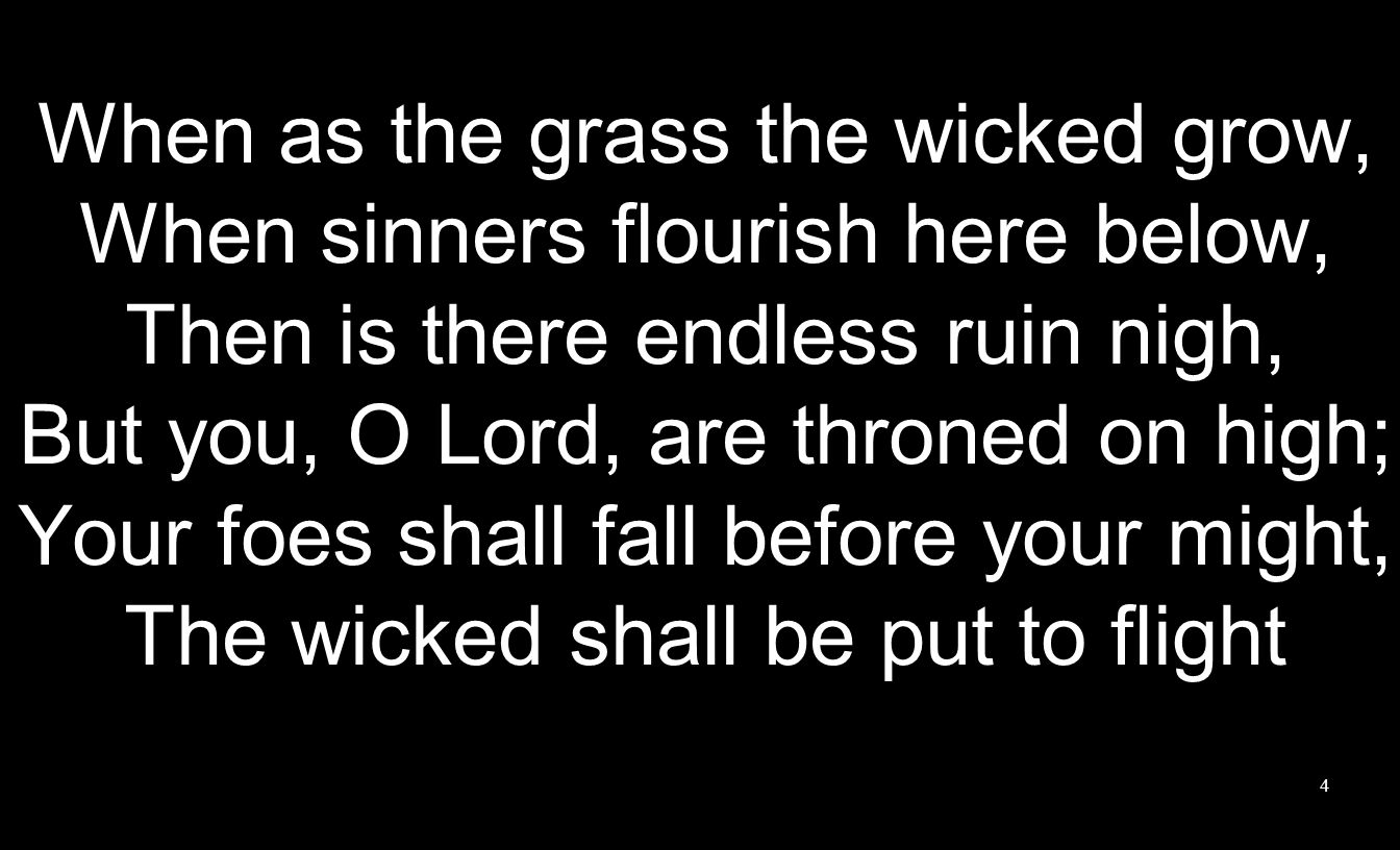 4 When as the grass the wicked grow, When sinners flourish here below, Then is there endless ruin nigh, But you, O Lord, are throned on high; Your foes shall fall before your might, The wicked shall be put to flight