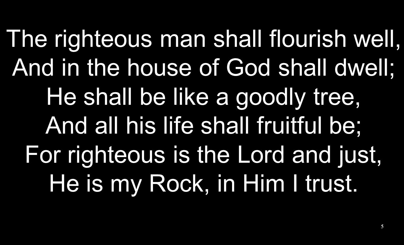 5 The righteous man shall flourish well, And in the house of God shall dwell; He shall be like a goodly tree, And all his life shall fruitful be; For righteous is the Lord and just, He is my Rock, in Him I trust.