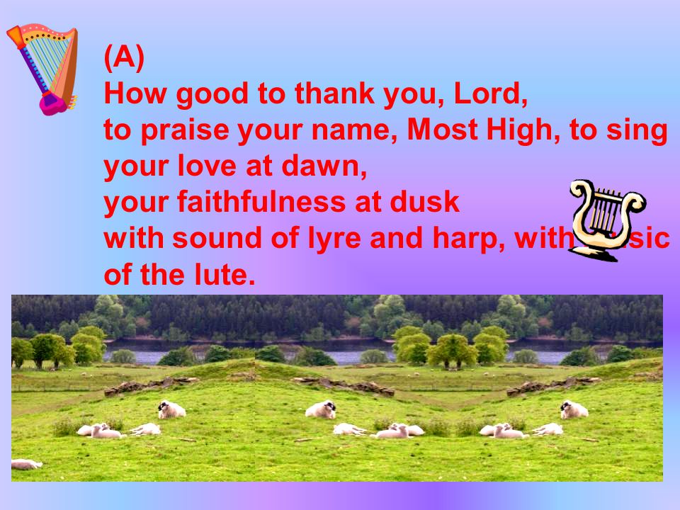 (A) How good to thank you, Lord, to praise your name, Most High, to sing your love at dawn, your faithfulness at dusk with sound of lyre and harp, with music of the lute.