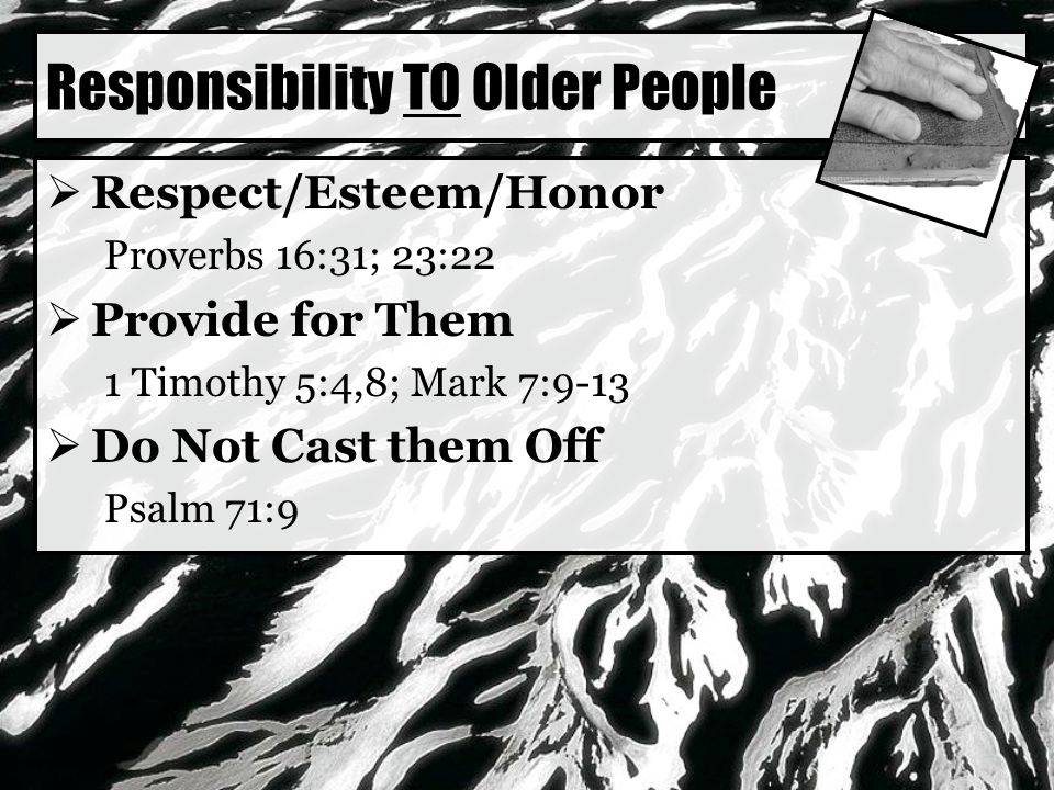 Responsibility TO Older People  Respect/Esteem/Honor Proverbs 16:31; 23:22  Provide for Them 1 Timothy 5:4,8; Mark 7:9-13  Do Not Cast them Off Psalm 71:9