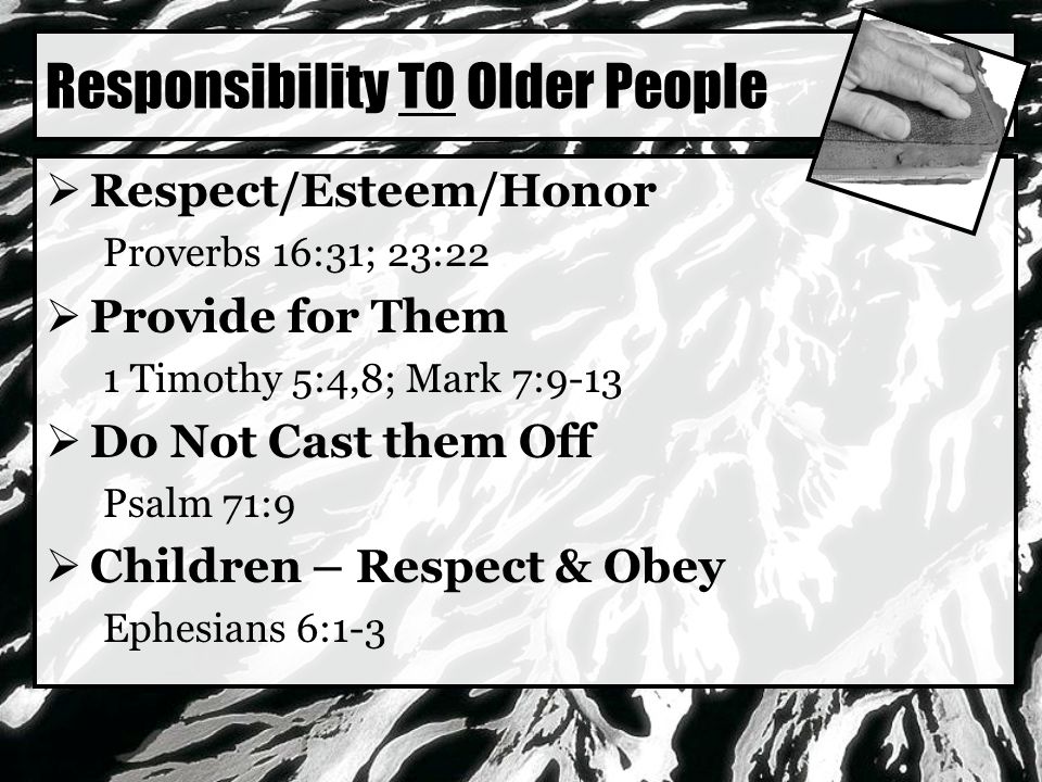 Responsibility TO Older People  Respect/Esteem/Honor Proverbs 16:31; 23:22  Provide for Them 1 Timothy 5:4,8; Mark 7:9-13  Do Not Cast them Off Psalm 71:9  Children – Respect & Obey Ephesians 6:1-3