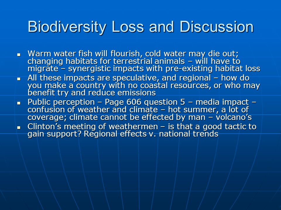 Biodiversity Loss and Discussion Warm water fish will flourish, cold water may die out; changing habitats for terrestrial animals – will have to migrate – synergistic impacts with pre-existing habitat loss Warm water fish will flourish, cold water may die out; changing habitats for terrestrial animals – will have to migrate – synergistic impacts with pre-existing habitat loss All these impacts are speculative, and regional – how do you make a country with no coastal resources, or who may benefit try and reduce emissions All these impacts are speculative, and regional – how do you make a country with no coastal resources, or who may benefit try and reduce emissions Public perception – Page 606 question 5 – media impact – confusion of weather and climate – hot summer, a lot of coverage; climate cannot be effected by man – volcano’s Public perception – Page 606 question 5 – media impact – confusion of weather and climate – hot summer, a lot of coverage; climate cannot be effected by man – volcano’s Clinton’s meeting of weathermen – is that a good tactic to gain support.