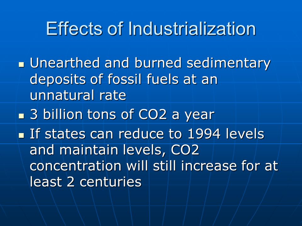 Effects of Industrialization Unearthed and burned sedimentary deposits of fossil fuels at an unnatural rate Unearthed and burned sedimentary deposits of fossil fuels at an unnatural rate 3 billion tons of CO2 a year 3 billion tons of CO2 a year If states can reduce to 1994 levels and maintain levels, CO2 concentration will still increase for at least 2 centuries If states can reduce to 1994 levels and maintain levels, CO2 concentration will still increase for at least 2 centuries