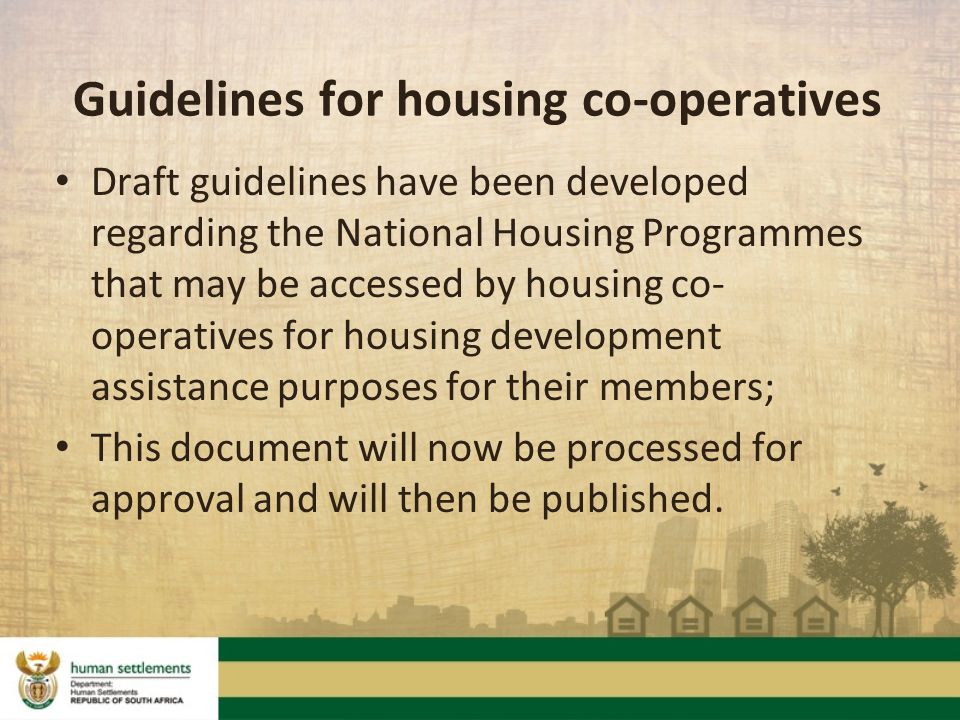 Guidelines for housing co-operatives Draft guidelines have been developed regarding the National Housing Programmes that may be accessed by housing co- operatives for housing development assistance purposes for their members; This document will now be processed for approval and will then be published.