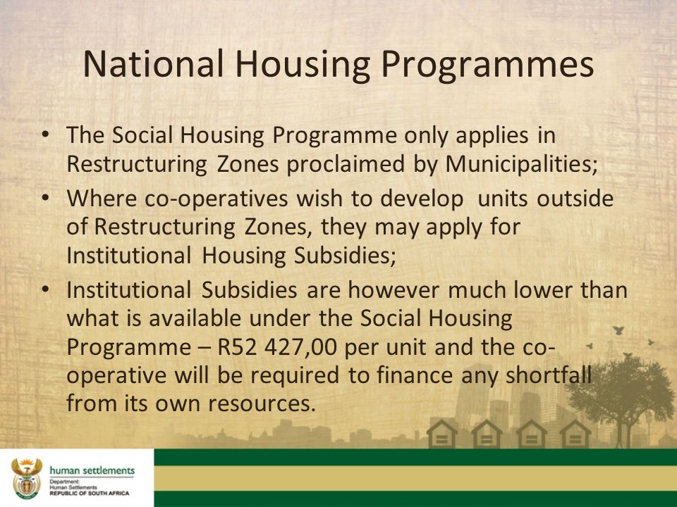 The Social Housing Programme only applies in Restructuring Zones proclaimed by Municipalities; Where co-operatives wish to develop units outside of Restructuring Zones, they may apply for Institutional Housing Subsidies; Institutional Subsidies are however much lower than what is available under the Social Housing Programme – R52 427,00 per unit and the co- operative will be required to finance any shortfall from its own resources.