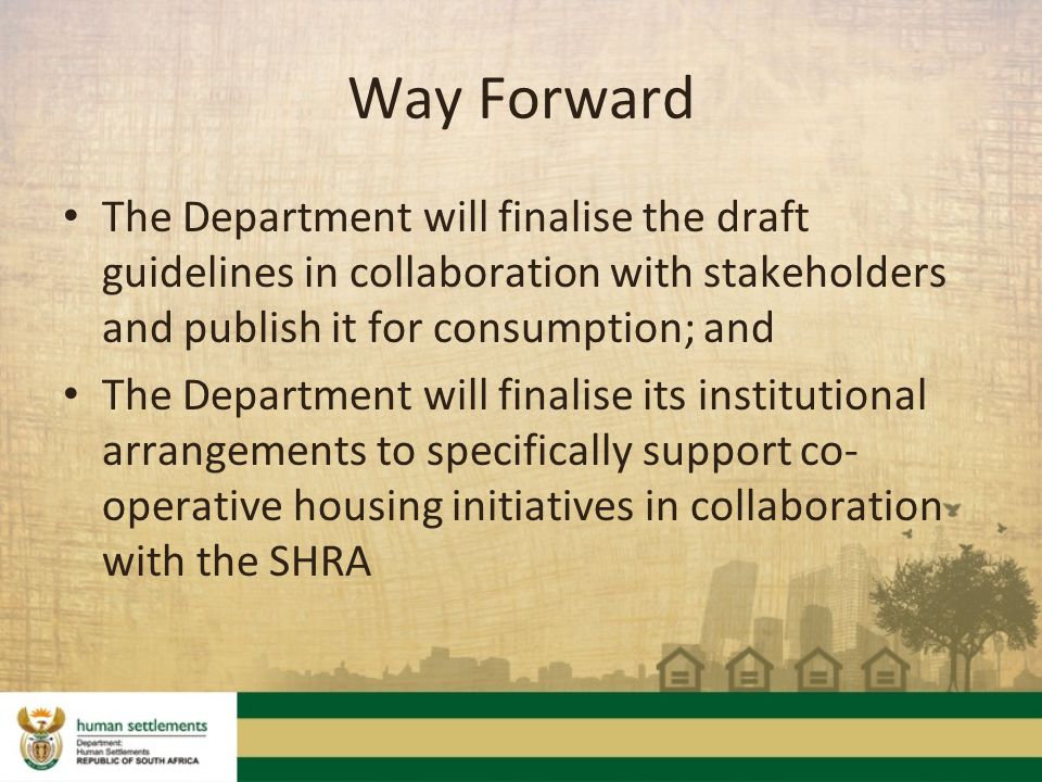 Way Forward The Department will finalise the draft guidelines in collaboration with stakeholders and publish it for consumption; and The Department will finalise its institutional arrangements to specifically support co- operative housing initiatives in collaboration with the SHRA