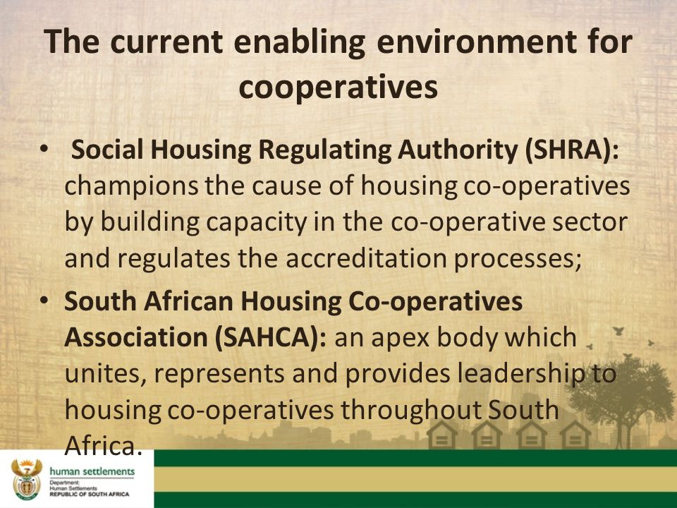 Social Housing Regulating Authority (SHRA): champions the cause of housing co-operatives by building capacity in the co-operative sector and regulates the accreditation processes; South African Housing Co-operatives Association (SAHCA): an apex body which unites, represents and provides leadership to housing co-operatives throughout South Africa.