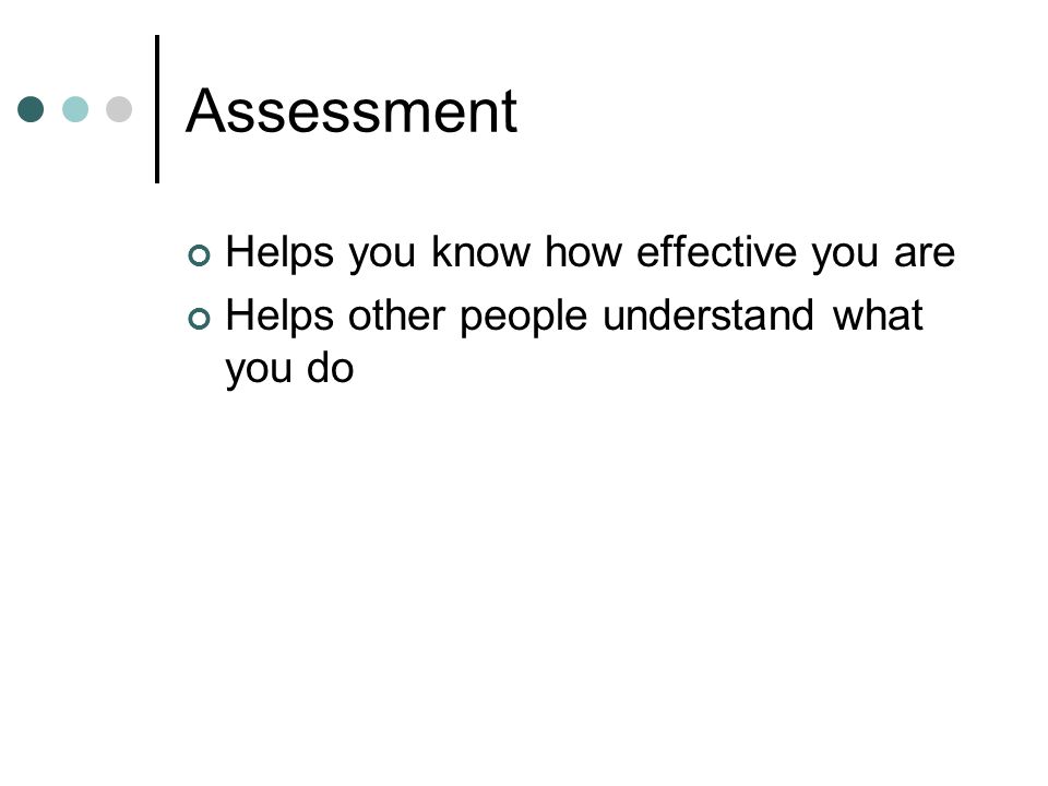 Assessment Helps you know how effective you are Helps other people understand what you do