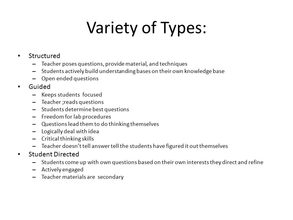 Variety of Types: Structured – Teacher poses questions, provide material, and techniques – Students actively build understanding bases on their own knowledge base – Open ended questions Guided – Keeps students focused – Teacher ;reads questions – Students determine best questions – Freedom for lab procedures – Questions lead them to do thinking themselves – Logically deal with idea – Critical thinking skills – Teacher doesn’t tell answer tell the students have figured it out themselves Student Directed – Students come up with own questions based on their own interests they direct and refine – Actively engaged – Teacher materials are secondary