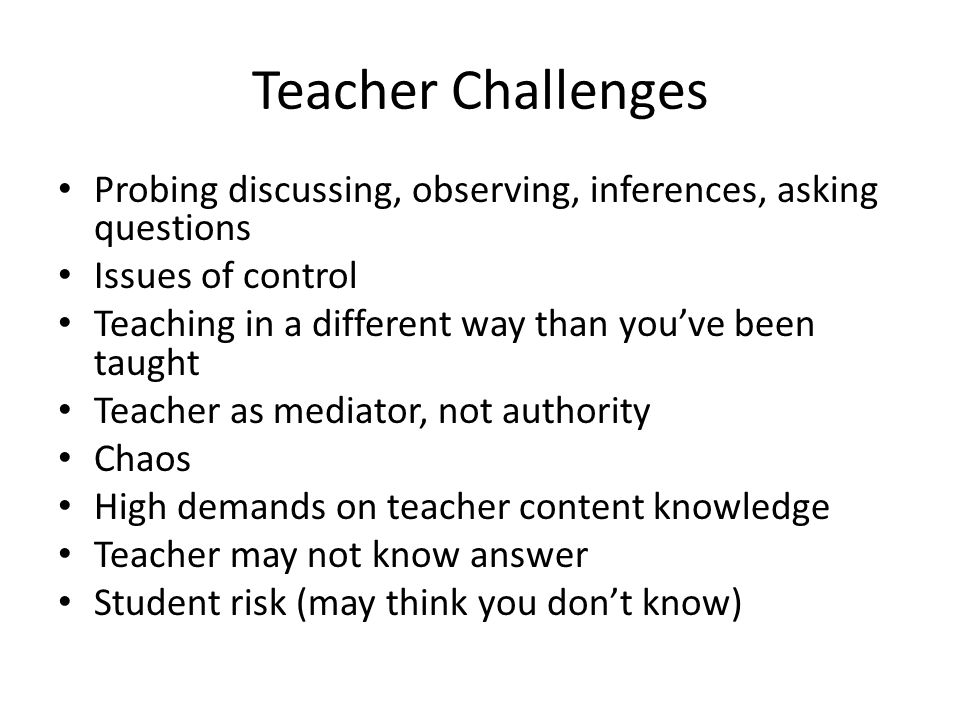 Teacher Challenges Probing discussing, observing, inferences, asking questions Issues of control Teaching in a different way than you’ve been taught Teacher as mediator, not authority Chaos High demands on teacher content knowledge Teacher may not know answer Student risk (may think you don’t know)