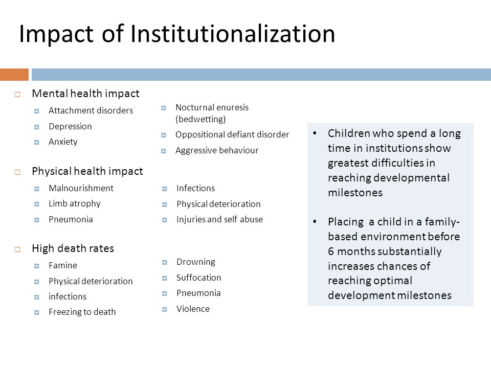 Impact of Institutionalization  Mental health impact  Attachment disorders  Depression  Anxiety  Physical health impact  Malnourishment  Limb atrophy  Pneumonia  High death rates  Famine  Physical deterioration  infections  Freezing to death  Nocturnal enuresis (bedwetting)  Oppositional defiant disorder  Aggressive behaviour  Infections  Physical deterioration  Injuries and self abuse  Drowning  Suffocation  Pneumonia  Violence Children who spend a long time in institutions show greatest difficulties in reaching developmental milestones Placing a child in a family- based environment before 6 months substantially increases chances of reaching optimal development milestones