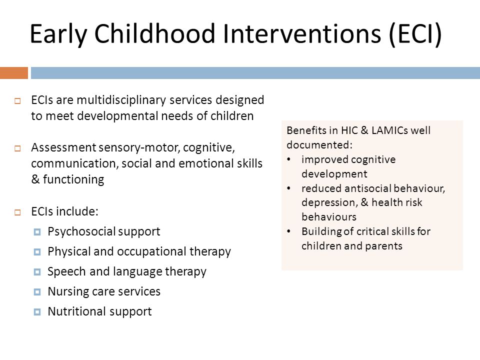 Early Childhood Interventions (ECI) Benefits in HIC & LAMICs well documented: improved cognitive development reduced antisocial behaviour, depression, & health risk behaviours Building of critical skills for children and parents  ECIs are multidisciplinary services designed to meet developmental needs of children  Assessment sensory-motor, cognitive, communication, social and emotional skills & functioning  ECIs include:  Psychosocial support  Physical and occupational therapy  Speech and language therapy  Nursing care services  Nutritional support