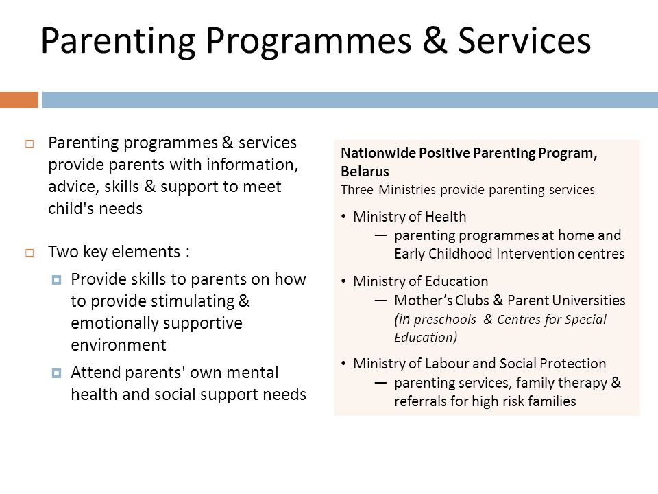 Parenting Programmes & Services  Parenting programmes & services provide parents with information, advice, skills & support to meet child s needs  Two key elements :  Provide skills to parents on how to provide stimulating & emotionally supportive environment  Attend parents own mental health and social support needs Nationwide Positive Parenting Program, Belarus Three Ministries provide parenting services Ministry of Health —parenting programmes at home and Early Childhood Intervention centres Ministry of Education —Mother’s Clubs & Parent Universities (in preschools & Centres for Special Education) Ministry of Labour and Social Protection —parenting services, family therapy & referrals for high risk families