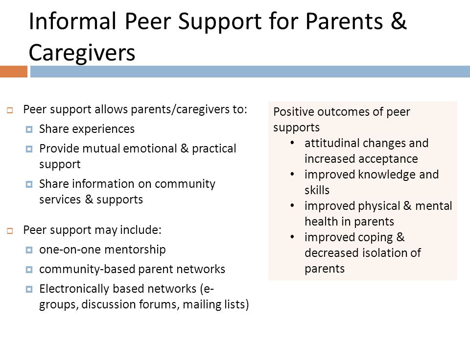 Informal Peer Support for Parents & Caregivers Positive outcomes of peer supports attitudinal changes and increased acceptance improved knowledge and skills improved physical & mental health in parents improved coping & decreased isolation of parents  Peer support allows parents/caregivers to:  Share experiences  Provide mutual emotional & practical support  Share information on community services & supports  Peer support may include:  one-on-one mentorship  community-based parent networks  Electronically based networks (e- groups, discussion forums, mailing lists)