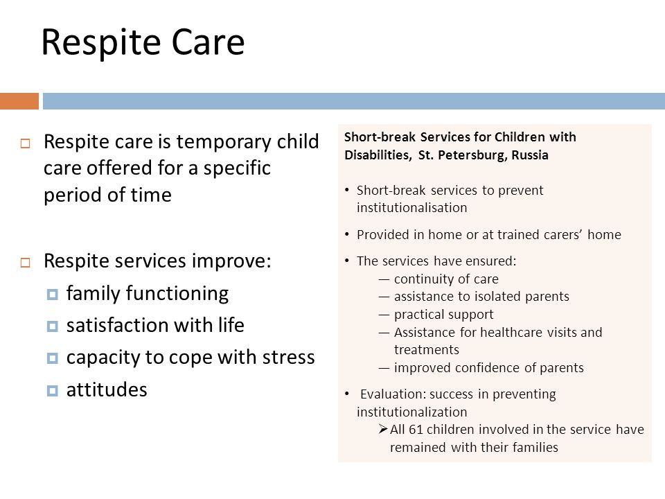 Respite Care  Respite care is temporary child care offered for a specific period of time  Respite services improve:  family functioning  satisfaction with life  capacity to cope with stress  attitudes Short-break Services for Children with Disabilities, St.