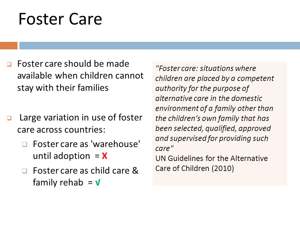 Foster Care  Foster care should be made available when children cannot stay with their families  Large variation in use of foster care across countries:  Foster care as warehouse until adoption = X  Foster care as child care & family rehab = √ Foster care: situations where children are placed by a competent authority for the purpose of alternative care in the domestic environment of a family other than the children’s own family that has been selected, qualified, approved and supervised for providing such care UN Guidelines for the Alternative Care of Children (2010)