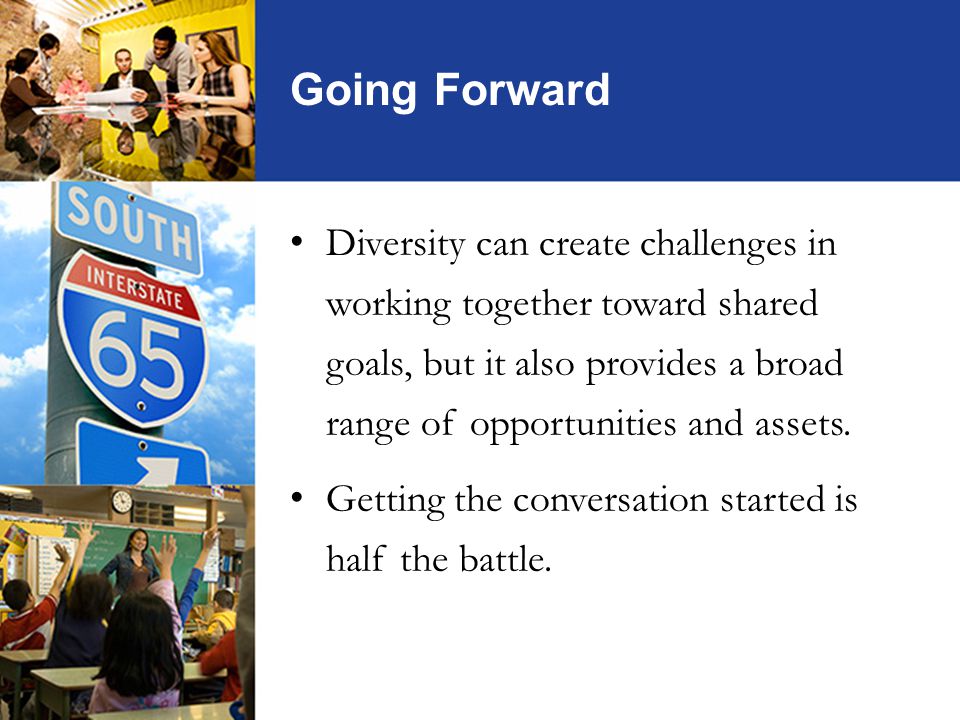 Going Forward Diversity can create challenges in working together toward shared goals, but it also provides a broad range of opportunities and assets.