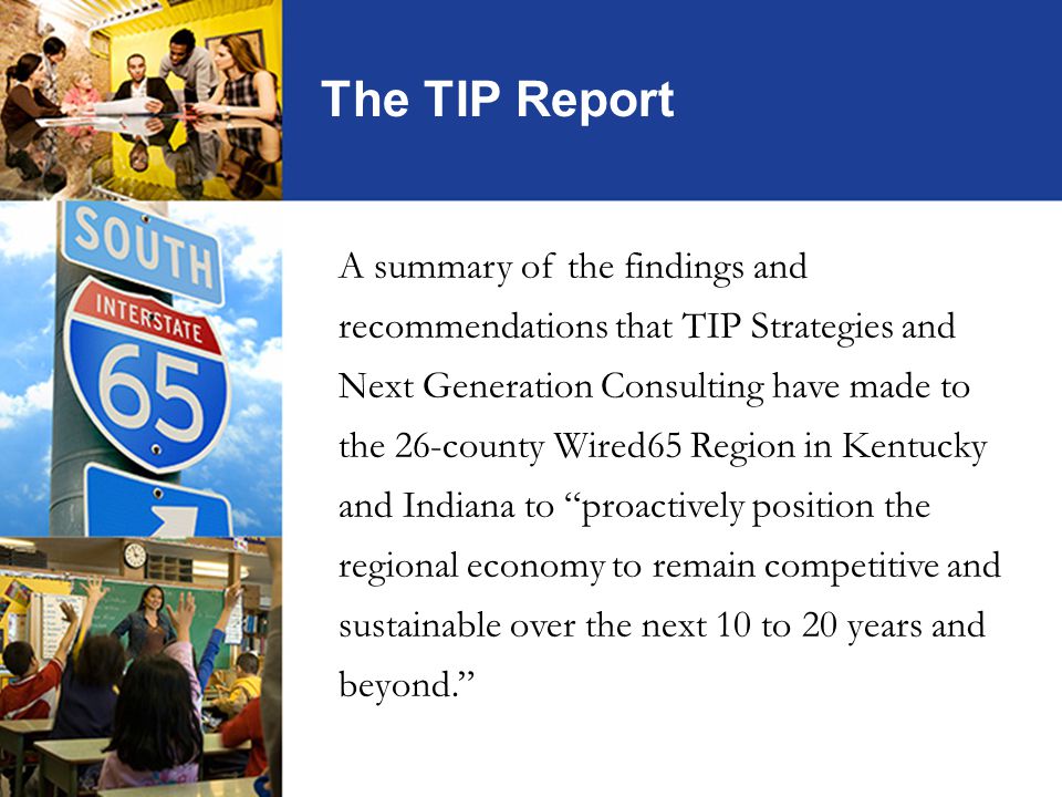 The TIP Report A summary of the findings and recommendations that TIP Strategies and Next Generation Consulting have made to the 26-county Wired65 Region in Kentucky and Indiana to proactively position the regional economy to remain competitive and sustainable over the next 10 to 20 years and beyond.