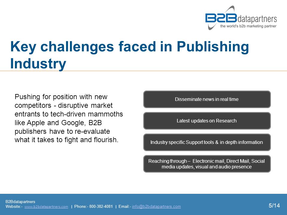 Key challenges faced in Publishing Industry B2Bdatapartners Website:-   | Phone: |  - Industry specific Support tools & in depth information Latest updates on Research Reaching through – Electronic mail, Direct Mail, Social media updates, visual and audio presence Disseminate news in real time Pushing for position with new competitors - disruptive market entrants to tech-driven mammoths like Apple and Google, B2B publishers have to re-evaluate what it takes to fight and flourish.