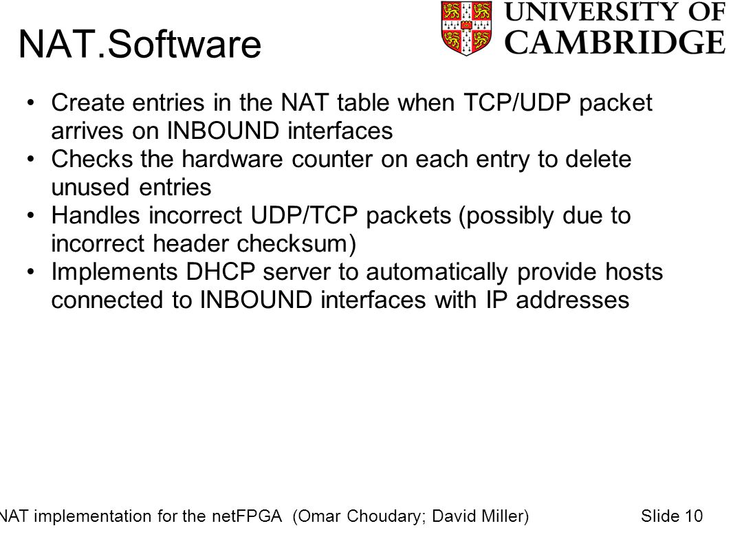 NAT.Software Create entries in the NAT table when TCP/UDP packet arrives on INBOUND interfaces Checks the hardware counter on each entry to delete unused entries Handles incorrect UDP/TCP packets (possibly due to incorrect header checksum) Implements DHCP server to automatically provide hosts connected to INBOUND interfaces with IP addresses NAT implementation for the netFPGA (Omar Choudary; David Miller)Slide 10