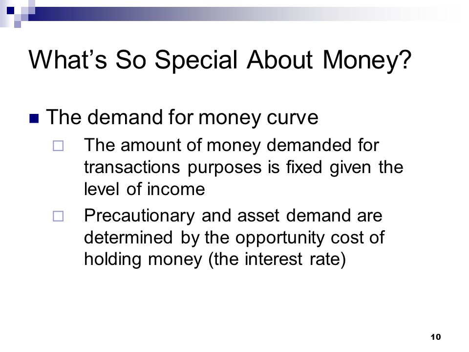 10 The demand for money curve  The amount of money demanded for transactions purposes is fixed given the level of income  Precautionary and asset demand are determined by the opportunity cost of holding money (the interest rate) What’s So Special About Money