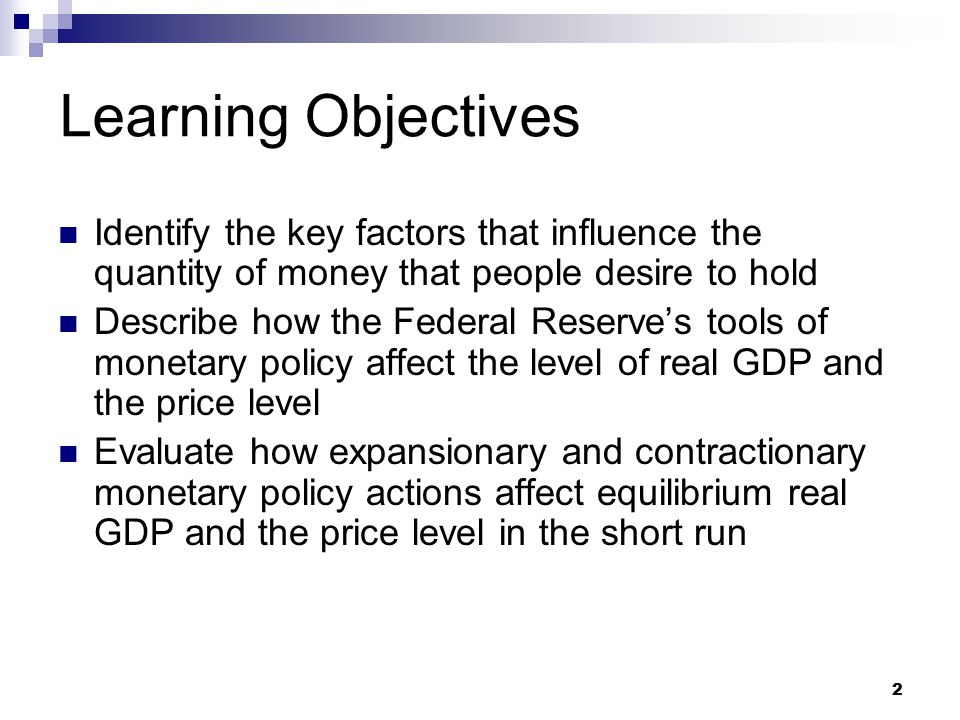 2 Learning Objectives Identify the key factors that influence the quantity of money that people desire to hold Describe how the Federal Reserve’s tools of monetary policy affect the level of real GDP and the price level Evaluate how expansionary and contractionary monetary policy actions affect equilibrium real GDP and the price level in the short run