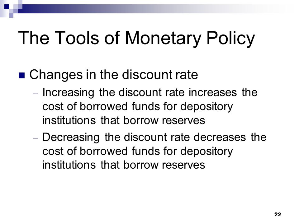22 The Tools of Monetary Policy Changes in the discount rate  Increasing the discount rate increases the cost of borrowed funds for depository institutions that borrow reserves  Decreasing the discount rate decreases the cost of borrowed funds for depository institutions that borrow reserves