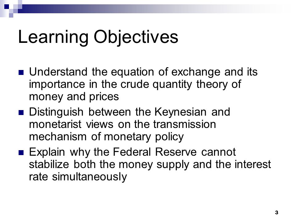 3 Learning Objectives Understand the equation of exchange and its importance in the crude quantity theory of money and prices Distinguish between the Keynesian and monetarist views on the transmission mechanism of monetary policy Explain why the Federal Reserve cannot stabilize both the money supply and the interest rate simultaneously