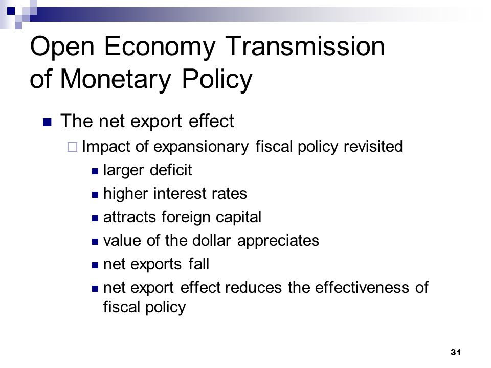 31 The net export effect  Impact of expansionary fiscal policy revisited larger deficit higher interest rates attracts foreign capital value of the dollar appreciates net exports fall net export effect reduces the effectiveness of fiscal policy Open Economy Transmission of Monetary Policy