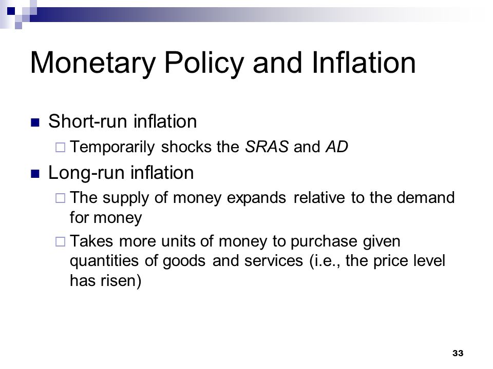 33 Short-run inflation  Temporarily shocks the SRAS and AD Long-run inflation  The supply of money expands relative to the demand for money  Takes more units of money to purchase given quantities of goods and services (i.e., the price level has risen) Monetary Policy and Inflation