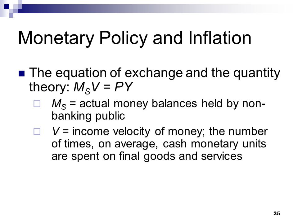 35 The equation of exchange and the quantity theory: M S V = PY  M S = actual money balances held by non- banking public  V = income velocity of money; the number of times, on average, cash monetary units are spent on final goods and services Monetary Policy and Inflation