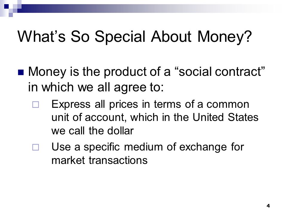 4 Money is the product of a social contract in which we all agree to:  Express all prices in terms of a common unit of account, which in the United States we call the dollar  Use a specific medium of exchange for market transactions What’s So Special About Money