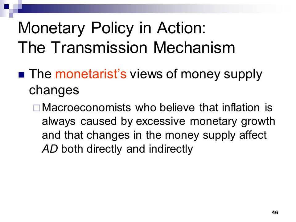 46 The monetarist’s views of money supply changes  Macroeconomists who believe that inflation is always caused by excessive monetary growth and that changes in the money supply affect AD both directly and indirectly Monetary Policy in Action: The Transmission Mechanism