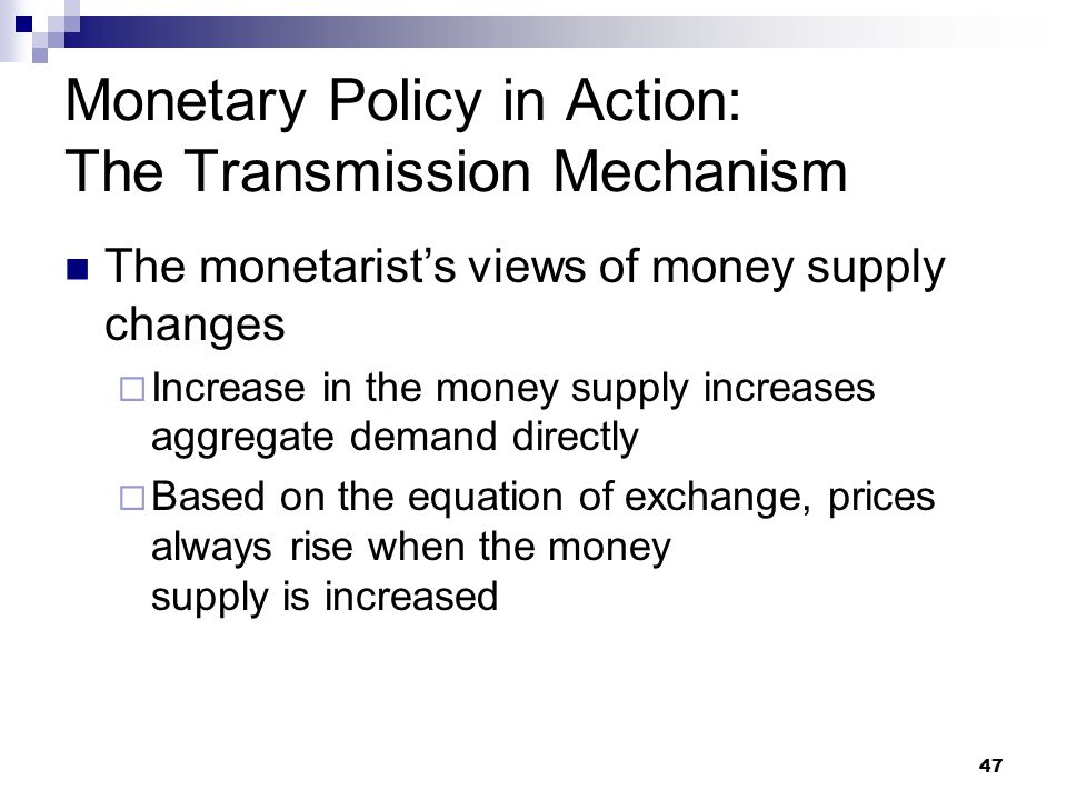 47 The monetarist’s views of money supply changes  Increase in the money supply increases aggregate demand directly  Based on the equation of exchange, prices always rise when the money supply is increased Monetary Policy in Action: The Transmission Mechanism