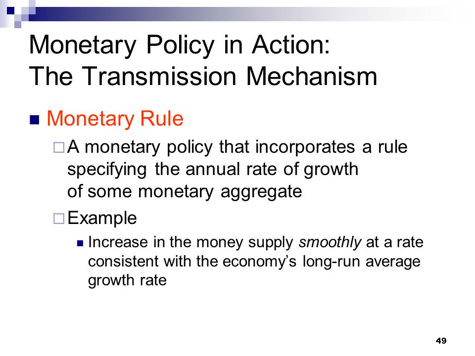 49 Monetary Rule  A monetary policy that incorporates a rule specifying the annual rate of growth of some monetary aggregate  Example Increase in the money supply smoothly at a rate consistent with the economy’s long-run average growth rate Monetary Policy in Action: The Transmission Mechanism