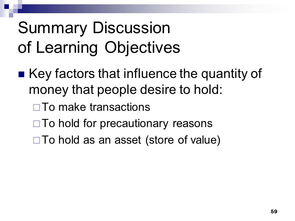 59 Summary Discussion of Learning Objectives Key factors that influence the quantity of money that people desire to hold:  To make transactions  To hold for precautionary reasons  To hold as an asset (store of value)