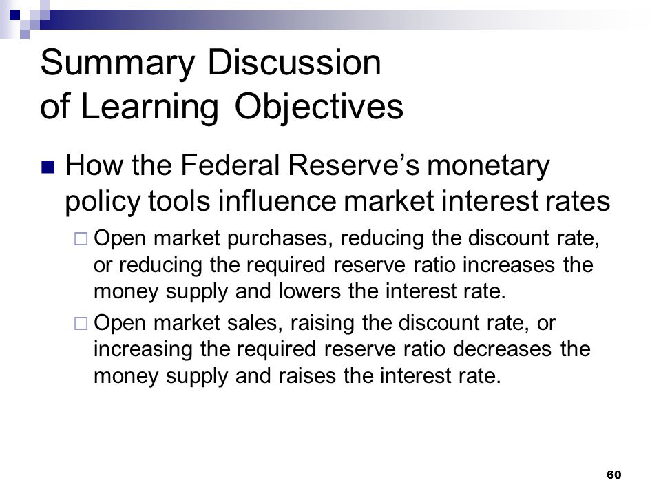 60 Summary Discussion of Learning Objectives How the Federal Reserve’s monetary policy tools influence market interest rates  Open market purchases, reducing the discount rate, or reducing the required reserve ratio increases the money supply and lowers the interest rate.