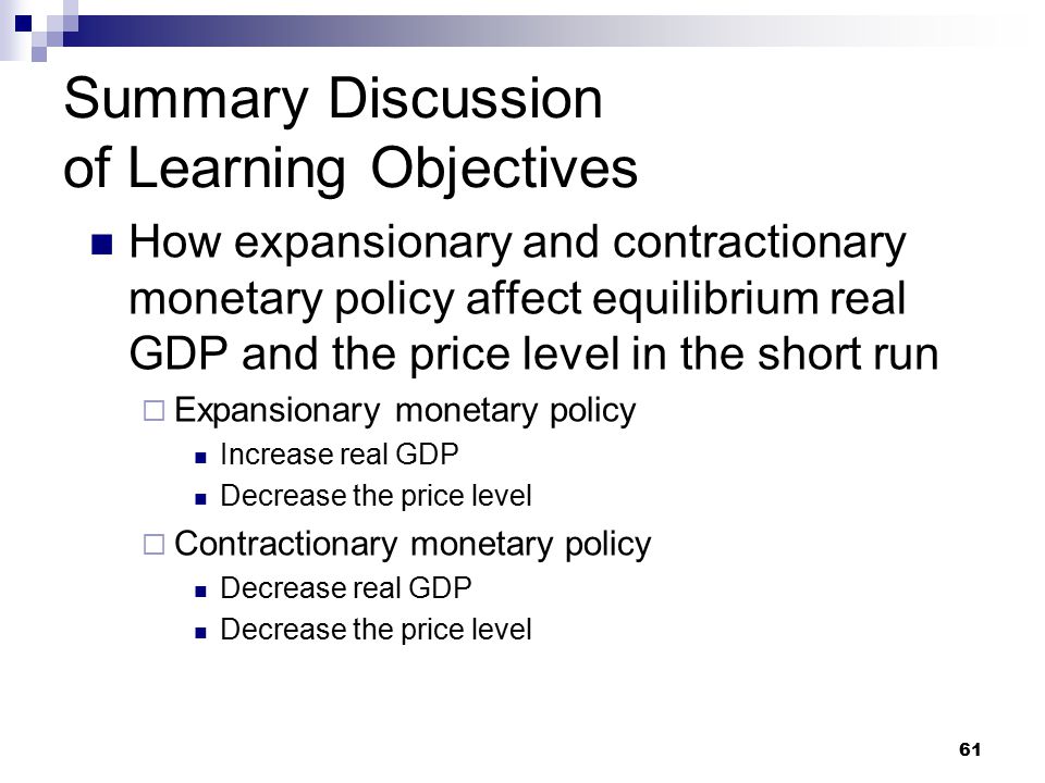 61 Summary Discussion of Learning Objectives How expansionary and contractionary monetary policy affect equilibrium real GDP and the price level in the short run  Expansionary monetary policy Increase real GDP Decrease the price level  Contractionary monetary policy Decrease real GDP Decrease the price level