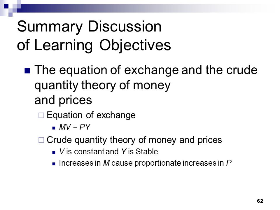 62 Summary Discussion of Learning Objectives The equation of exchange and the crude quantity theory of money and prices  Equation of exchange MV = PY  Crude quantity theory of money and prices V is constant and Y is Stable Increases in M cause proportionate increases in P
