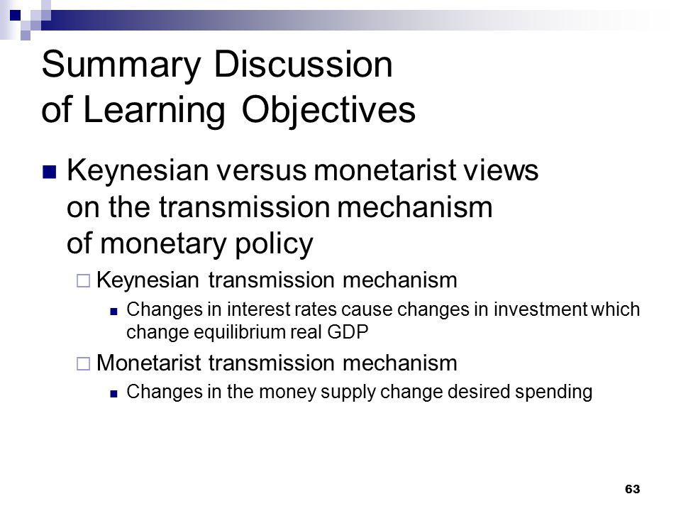 63 Summary Discussion of Learning Objectives Keynesian versus monetarist views on the transmission mechanism of monetary policy  Keynesian transmission mechanism Changes in interest rates cause changes in investment which change equilibrium real GDP  Monetarist transmission mechanism Changes in the money supply change desired spending
