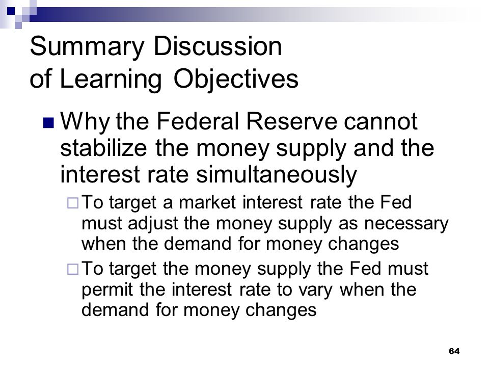 64 Summary Discussion of Learning Objectives Why the Federal Reserve cannot stabilize the money supply and the interest rate simultaneously  To target a market interest rate the Fed must adjust the money supply as necessary when the demand for money changes  To target the money supply the Fed must permit the interest rate to vary when the demand for money changes
