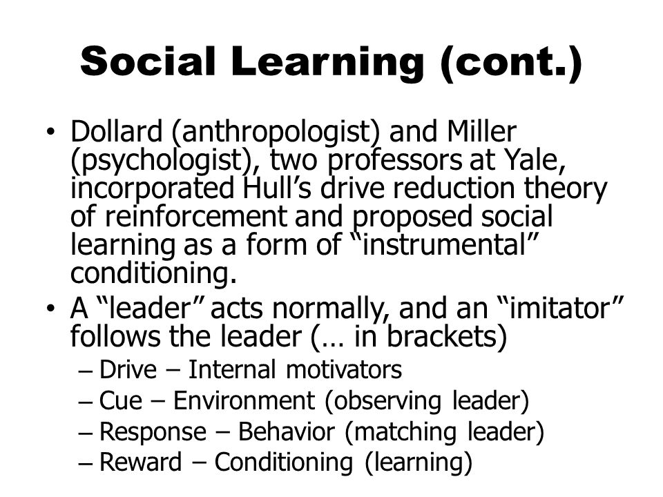 Social Learning (cont.) Dollard (anthropologist) and Miller (psychologist), two professors at Yale, incorporated Hull’s drive reduction theory of reinforcement and proposed social learning as a form of instrumental conditioning.