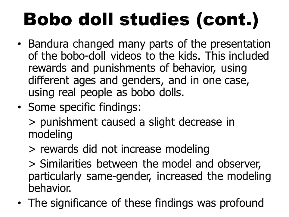 Bobo doll studies (cont.) Bandura changed many parts of the presentation of the bobo-doll videos to the kids.